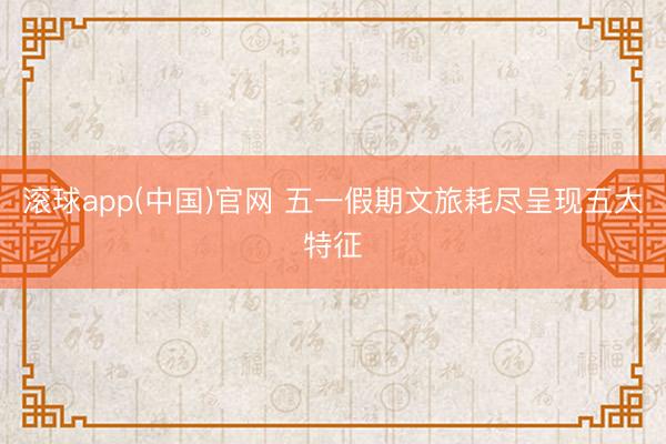 滚球app(中国)官网 五一假期文旅耗尽呈现五大特征