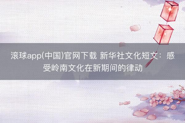 滚球app(中国)官网下载 新华社文化短文：感受岭南文化在新期间的律动