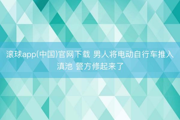 滚球app(中国)官网下载 男人将电动自行车推入滇池 警方修起来了