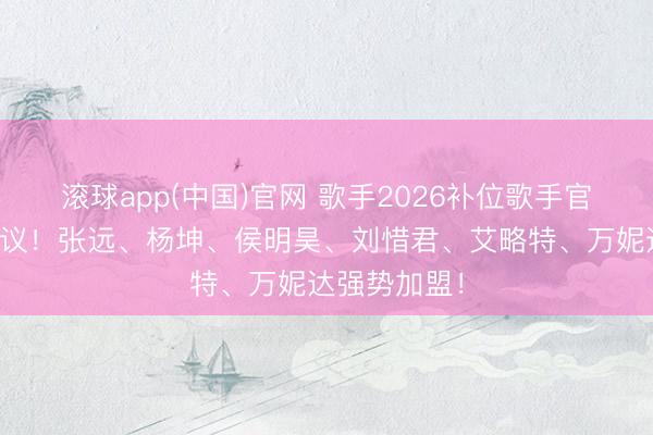 滚球app(中国)官网 歌手2026补位歌手官宣,激勉热议!张远、杨坤、侯明昊、刘惜君、艾略特、万妮达强势加盟!