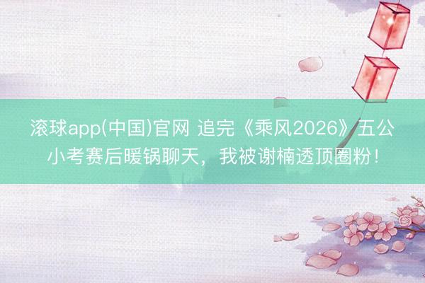 滚球app(中国)官网 追完《乘风2026》五公小考赛后暖锅聊天，我被谢楠透顶圈粉！