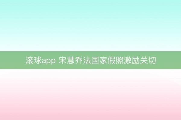 滚球app 宋慧乔法国家假照激励关切
