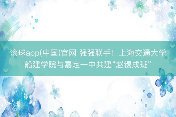 滚球app(中国)官网 强强联手！上海交通大学船建学院与嘉定一中共建“赵锡成班”