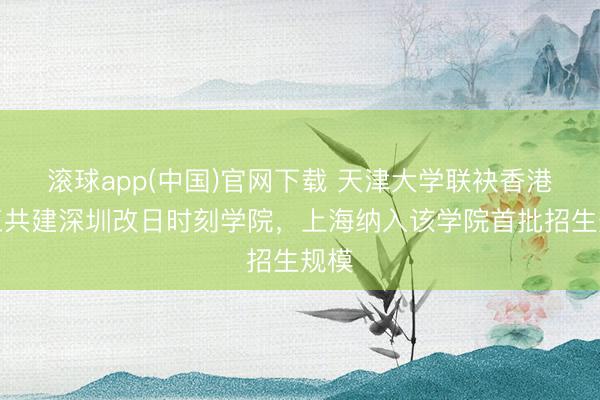 滚球app(中国)官网下载 天津大学联袂香港理工共建深圳改日时刻学院，上海纳入该学院首批招生规模
