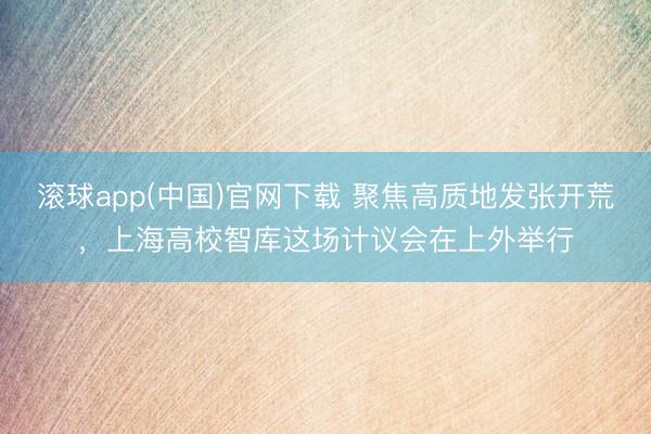 滚球app(中国)官网下载 聚焦高质地发张开荒，上海高校智库这场计议会在上外举行