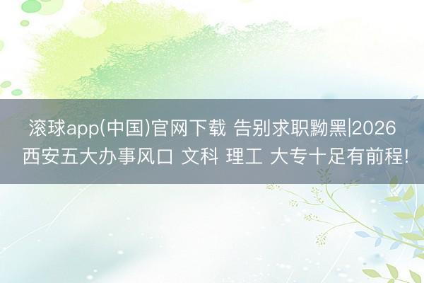 滚球app(中国)官网下载 告别求职黝黑|2026 西安五大办事风口 文科 理工 大专十足有前程!