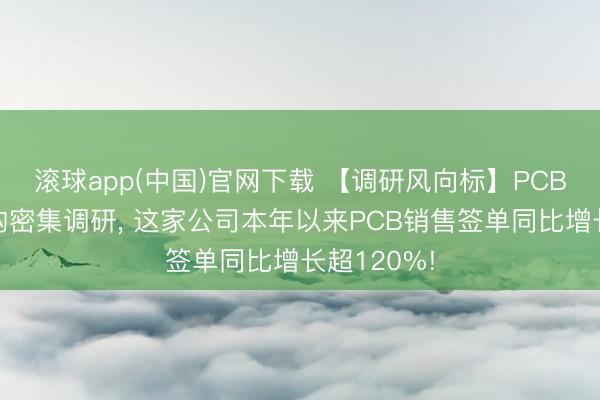 滚球app(中国)官网下载 【调研风向标】PCB板块获机构密集调研， 这家公司本年以来PCB销售签单同比增长超120%!