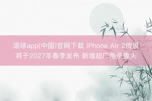 滚球app(中国)官网下载 iPhone Air 2传说将于2027年春季发布 新增超广角录像头